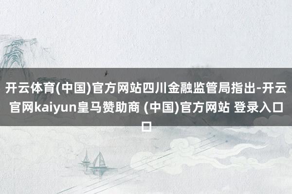 开云体育(中国)官方网站　　四川金融监管局指出-开云官网kaiyun皇马赞助商 (中国)官方网站 登录入口