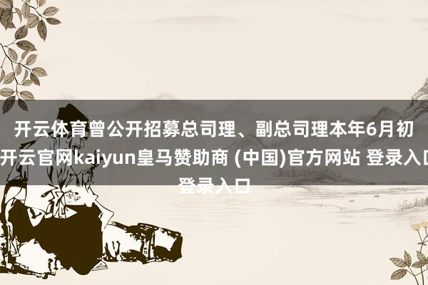 开云体育　　曾公开招募总司理、副总司理　　本年6月初-开云官网kaiyun皇马赞助商 (中国)官方网站 登录入口