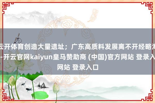 云开体育创造大量遗址；广东高质料发展离不开经略海洋-开云官网kaiyun皇马赞助商 (中国)官方网站 登录入口