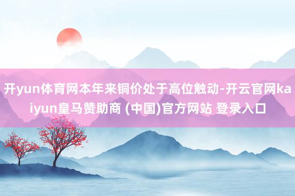 开yun体育网本年来铜价处于高位触动-开云官网kaiyun皇马赞助商 (中国)官方网站 登录入口