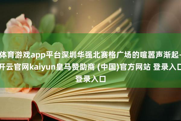 体育游戏app平台深圳华强北赛格广场的喧嚣声渐起-开云官网kaiyun皇马赞助商 (中国)官方网站 登录入口