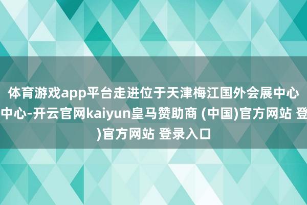 体育游戏app平台　　走进位于天津梅江国外会展中心的新闻中心-开云官网kaiyun皇马赞助商 (中国)官方网站 登录入口