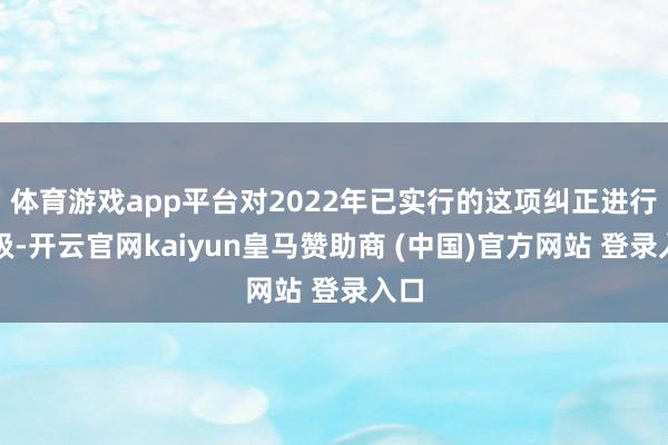体育游戏app平台对2022年已实行的这项纠正进行升级-开云官网kaiyun皇马赞助商 (中国)官方网站 登录入口