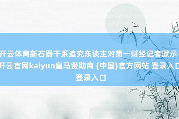 开云体育新石器干系追究东谈主对第一财经记者默示-开云官网kaiyun皇马赞助商 (中国)官方网站 登录入口