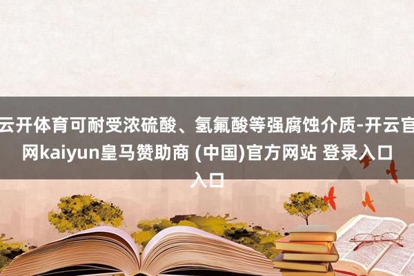 云开体育可耐受浓硫酸、氢氟酸等强腐蚀介质-开云官网kaiyun皇马赞助商 (中国)官方网站 登录入口