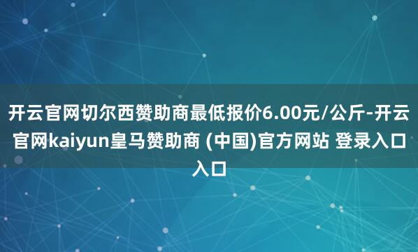 开云官网切尔西赞助商最低报价6.00元/公斤-开云官网kaiyun皇马赞助商 (中国)官方网站 登录入口