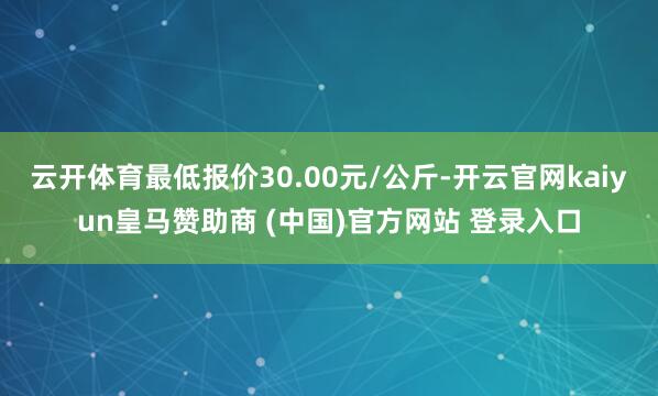 云开体育最低报价30.00元/公斤-开云官网kaiyun皇马赞助商 (中国)官方网站 登录入口
