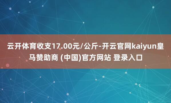 云开体育收支17.00元/公斤-开云官网kaiyun皇马赞助商 (中国)官方网站 登录入口