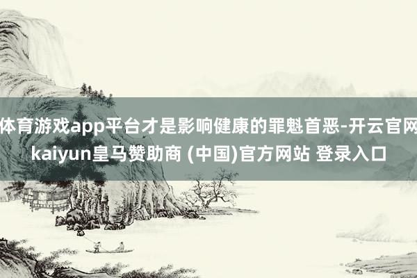 体育游戏app平台才是影响健康的罪魁首恶-开云官网kaiyun皇马赞助商 (中国)官方网站 登录入口