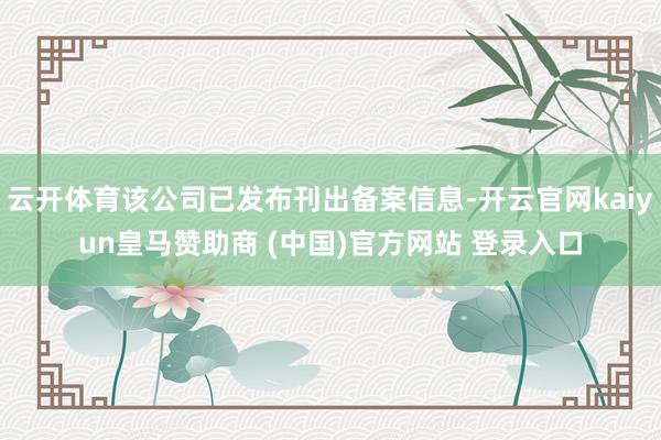 云开体育该公司已发布刊出备案信息-开云官网kaiyun皇马赞助商 (中国)官方网站 登录入口