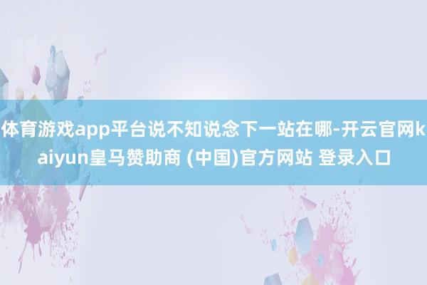 体育游戏app平台说不知说念下一站在哪-开云官网kaiyun皇马赞助商 (中国)官方网站 登录入口