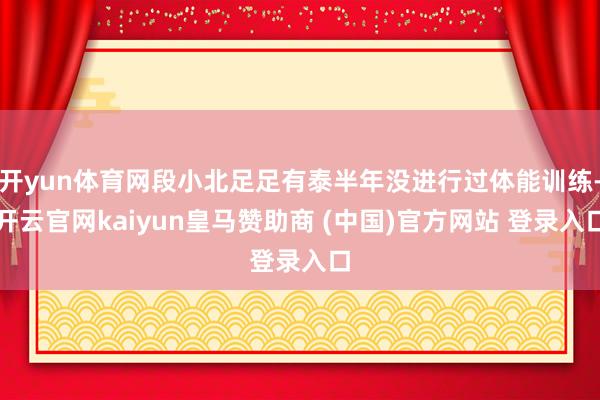开yun体育网段小北足足有泰半年没进行过体能训练-开云官网kaiyun皇马赞助商 (中国)官方网站 登录入口