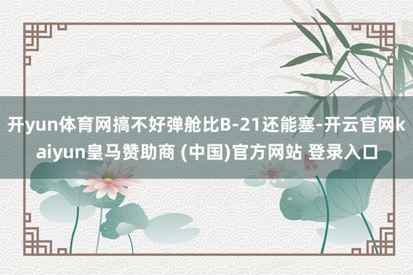 开yun体育网搞不好弹舱比B-21还能塞-开云官网kaiyun皇马赞助商 (中国)官方网站 登录入口