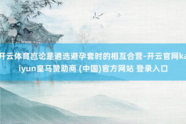 开云体育岂论是遴选避孕套时的相互合营-开云官网kaiyun皇马赞助商 (中国)官方网站 登录入口