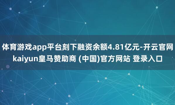 体育游戏app平台刻下融资余额4.81亿元-开云官网kaiyun皇马赞助商 (中国)官方网站 登录入口