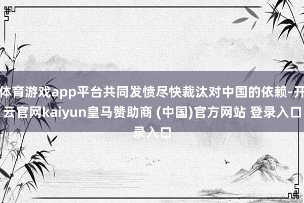 体育游戏app平台共同发愤尽快裁汰对中国的依赖-开云官网kaiyun皇马赞助商 (中国)官方网站 登录入口