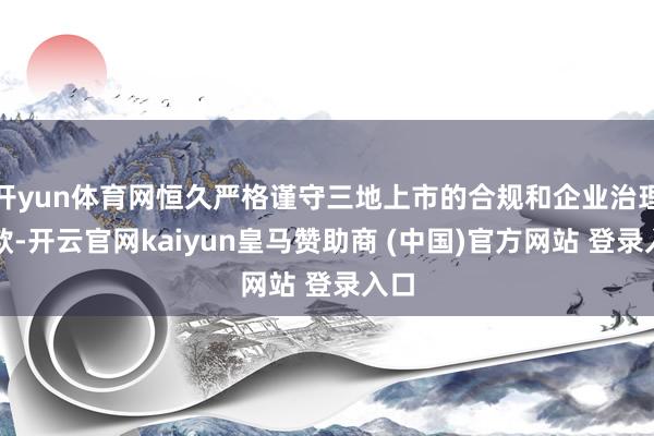 开yun体育网恒久严格谨守三地上市的合规和企业治理条款-开云官网kaiyun皇马赞助商 (中国)官方网站 登录入口