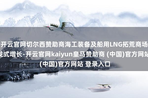 开云官网切尔西赞助商海工装备及船用LNG拓荒商场正迎来爆发式增长-开云官网kaiyun皇马赞助商 (中国)官方网站 登录入口