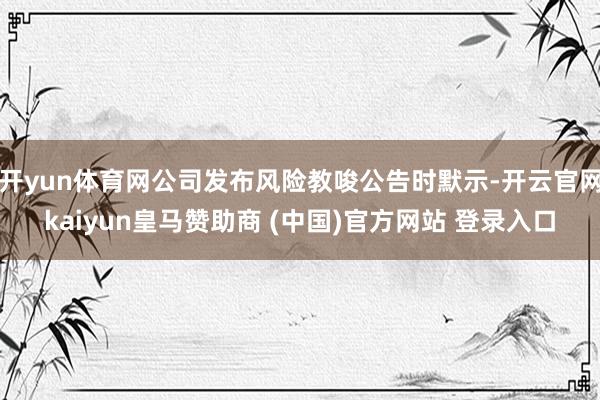 开yun体育网公司发布风险教唆公告时默示-开云官网kaiyun皇马赞助商 (中国)官方网站 登录入口