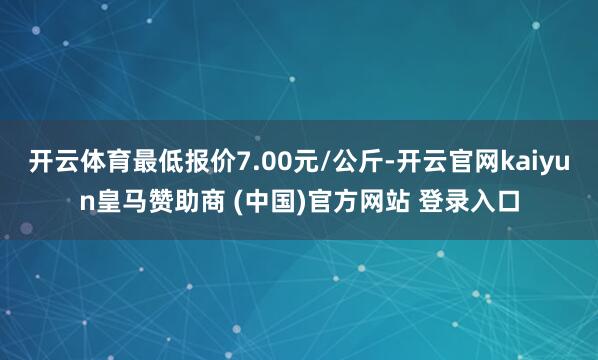 开云体育最低报价7.00元/公斤-开云官网kaiyun皇马赞助商 (中国)官方网站 登录入口