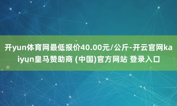 开yun体育网最低报价40.00元/公斤-开云官网kaiyun皇马赞助商 (中国)官方网站 登录入口