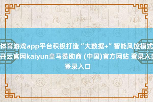 体育游戏app平台积极打造“大数据+”智能风控模式-开云官网kaiyun皇马赞助商 (中国)官方网站 登录入口