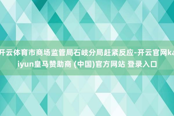 开云体育市商场监管局石岐分局赶紧反应-开云官网kaiyun皇马赞助商 (中国)官方网站 登录入口