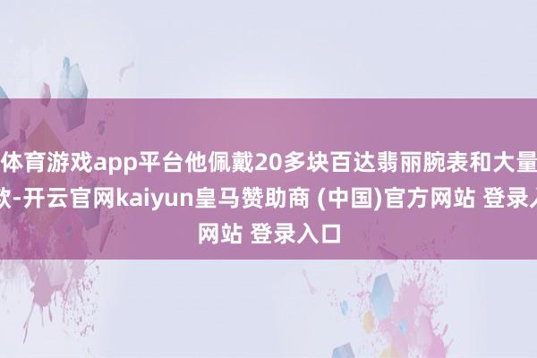 体育游戏app平台他佩戴20多块百达翡丽腕表和大量现款-开云官网kaiyun皇马赞助商 (中国)官方网站 登录入口