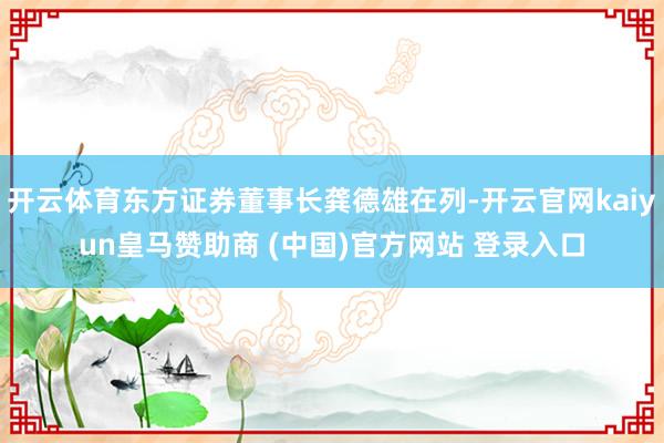 开云体育东方证券董事长龚德雄在列-开云官网kaiyun皇马赞助商 (中国)官方网站 登录入口