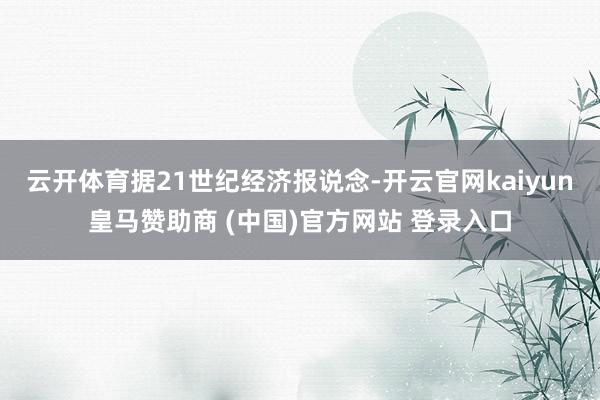 云开体育 据21世纪经济报说念-开云官网kaiyun皇马赞助商 (中国)官方网站 登录入口