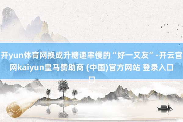 开yun体育网换成升糖速率慢的“好一又友”-开云官网kaiyun皇马赞助商 (中国)官方网站 登录入口
