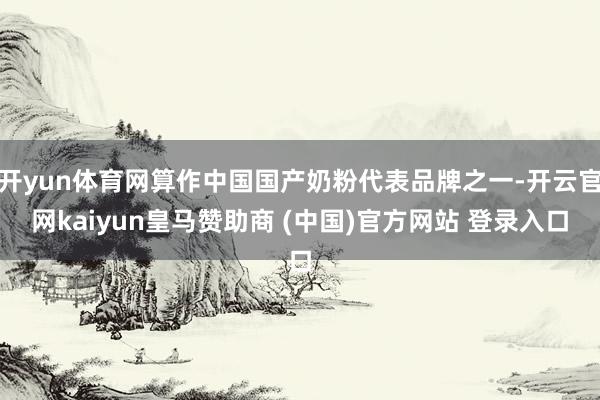 开yun体育网算作中国国产奶粉代表品牌之一-开云官网kaiyun皇马赞助商 (中国)官方网站 登录入口