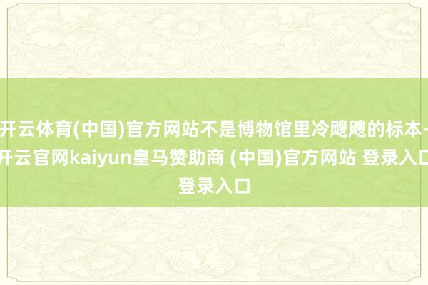 开云体育(中国)官方网站不是博物馆里冷飕飕的标本-开云官网kaiyun皇马赞助商 (中国)官方网站 登录入口