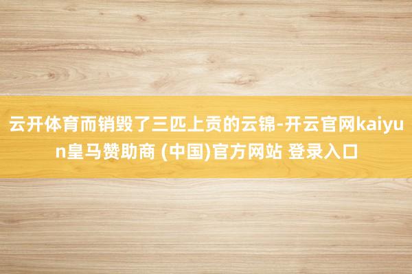 云开体育而销毁了三匹上贡的云锦-开云官网kaiyun皇马赞助商 (中国)官方网站 登录入口