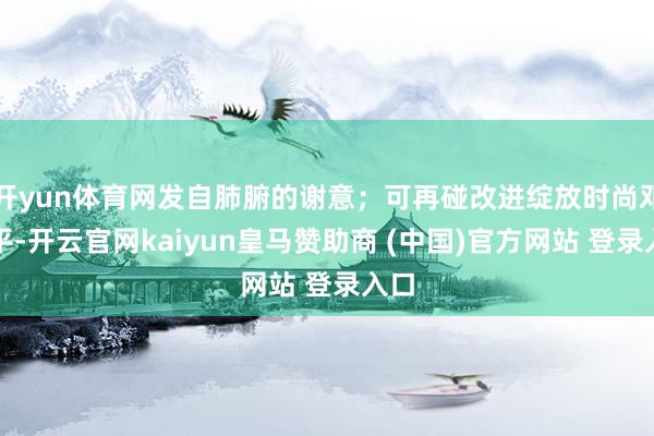 开yun体育网发自肺腑的谢意；可再碰改进绽放时尚邓小平-开云官网kaiyun皇马赞助商 (中国)官方网站 登录入口