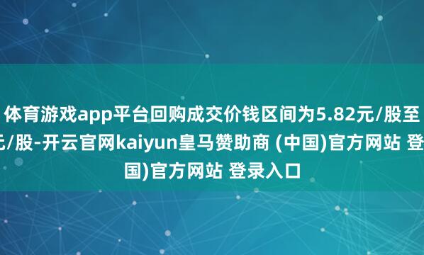 体育游戏app平台回购成交价钱区间为5.82元/股至7.11元/股-开云官网kaiyun皇马赞助商 (中国)官方网站 登录入口