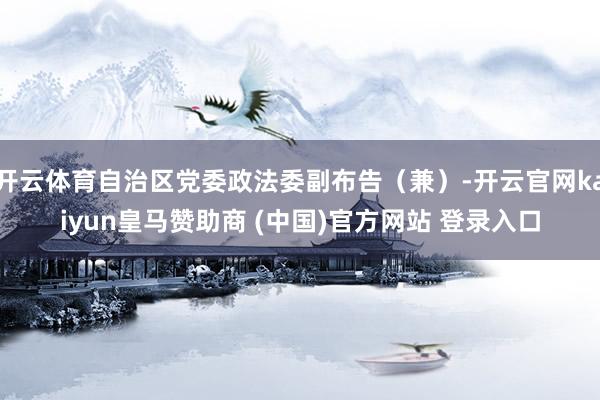 开云体育自治区党委政法委副布告（兼）-开云官网kaiyun皇马赞助商 (中国)官方网站 登录入口