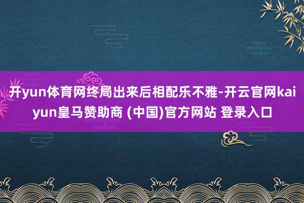 开yun体育网终局出来后相配乐不雅-开云官网kaiyun皇马赞助商 (中国)官方网站 登录入口