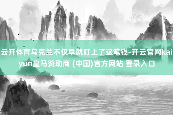 云开体育乌克兰不仅早就盯上了这笔钱-开云官网kaiyun皇马赞助商 (中国)官方网站 登录入口
