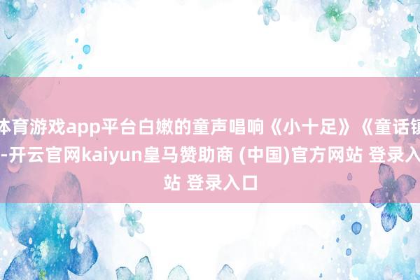 体育游戏app平台白嫩的童声唱响《小十足》《童话镇》-开云官网kaiyun皇马赞助商 (中国)官方网站 登录入口
