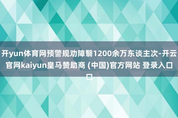 开yun体育网预警规劝障翳1200余万东谈主次-开云官网kaiyun皇马赞助商 (中国)官方网站 登录入口