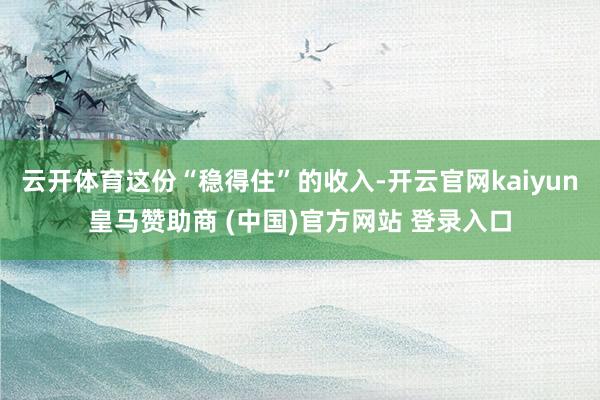 云开体育这份“稳得住”的收入-开云官网kaiyun皇马赞助商 (中国)官方网站 登录入口