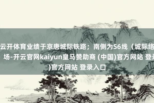 云开体育业绩于京唐城际铁路；南侧为S6线（城际络续线）场-开云官网kaiyun皇马赞助商 (中国)官方网站 登录入口