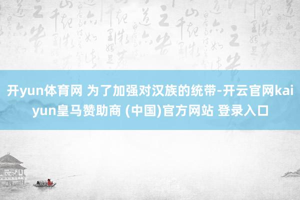 开yun体育网 为了加强对汉族的统带-开云官网kaiyun皇马赞助商 (中国)官方网站 登录入口