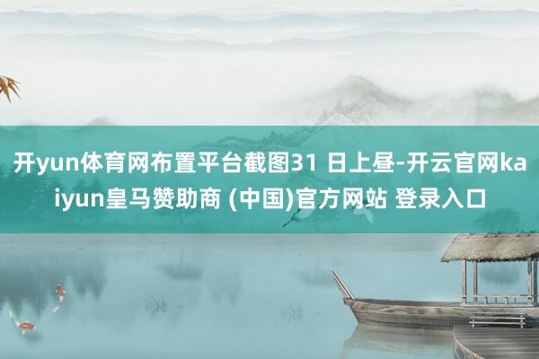 开yun体育网布置平台截图31 日上昼-开云官网kaiyun皇马赞助商 (中国)官方网站 登录入口