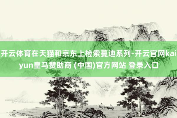 开云体育在天猫和京东上检索蔓迪系列-开云官网kaiyun皇马赞助商 (中国)官方网站 登录入口