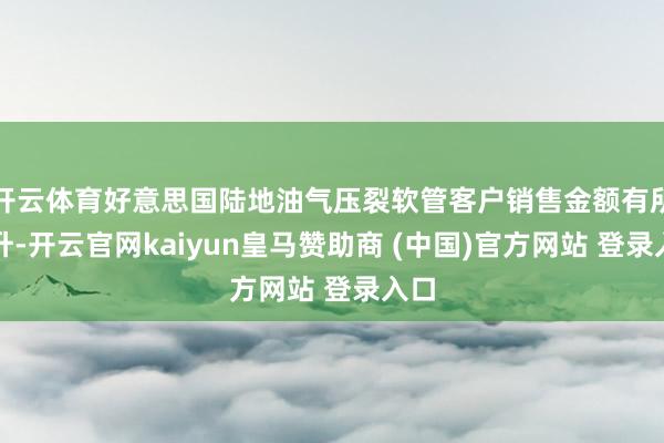 开云体育好意思国陆地油气压裂软管客户销售金额有所晋升-开云官网kaiyun皇马赞助商 (中国)官方网站 登录入口