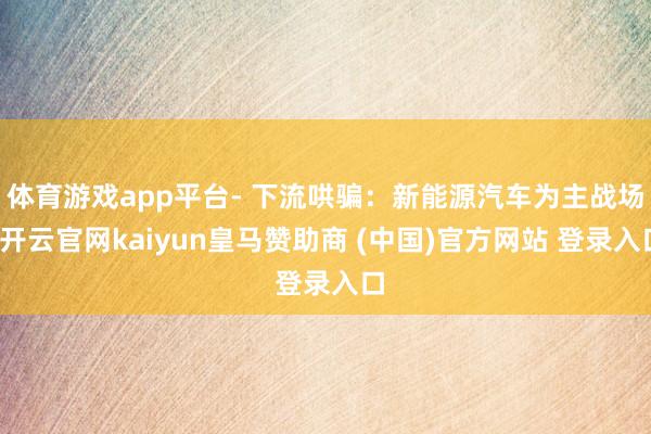 体育游戏app平台- 下流哄骗：新能源汽车为主战场-开云官网kaiyun皇马赞助商 (中国)官方网站 登录入口