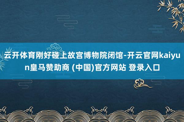 云开体育刚好碰上故宫博物院闭馆-开云官网kaiyun皇马赞助商 (中国)官方网站 登录入口