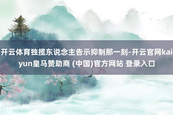 开云体育独揽东说念主告示抑制那一刻-开云官网kaiyun皇马赞助商 (中国)官方网站 登录入口